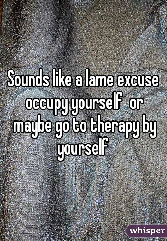 Sounds like a lame excuse occupy yourself  or maybe go to therapy by yourself 