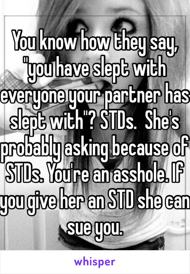 You know how they say, "you have slept with everyone your partner has slept with"? STDs.  She's probably asking because of STDs. You're an asshole. If you give her an STD she can sue you. 