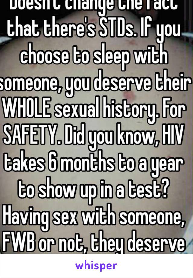 Doesn't change the fact that there's STDs. If you choose to sleep with someone, you deserve their WHOLE sexual history. For SAFETY. Did you know, HIV takes 6 months to a year to show up in a test? Having sex with someone, FWB or not, they deserve to know.