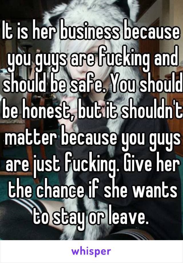 It is her business because you guys are fucking and should be safe. You should be honest, but it shouldn't matter because you guys are just fucking. Give her the chance if she wants to stay or leave. 