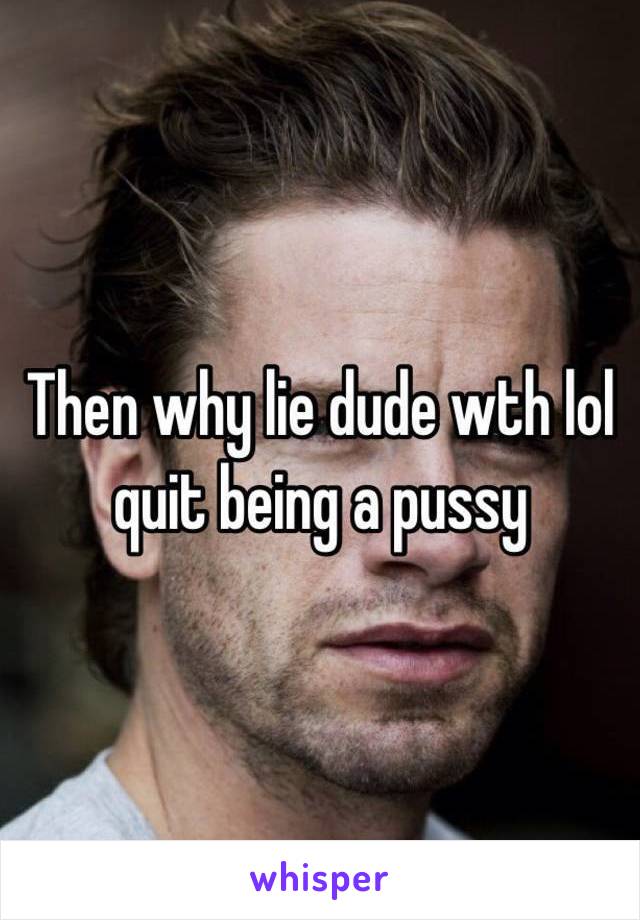 Then why lie dude wth lol quit being a pussy