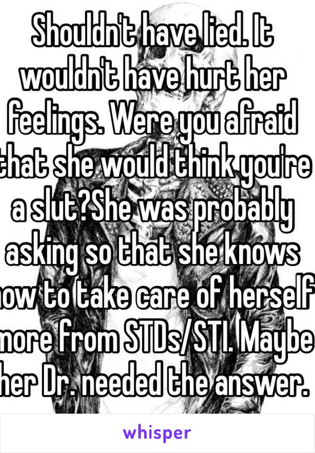 Shouldn't have lied. It wouldn't have hurt her feelings. Were you afraid that she would think you're a slut?She was probably asking so that she knows how to take care of herself more from STDs/STI. Maybe her Dr. needed the answer.