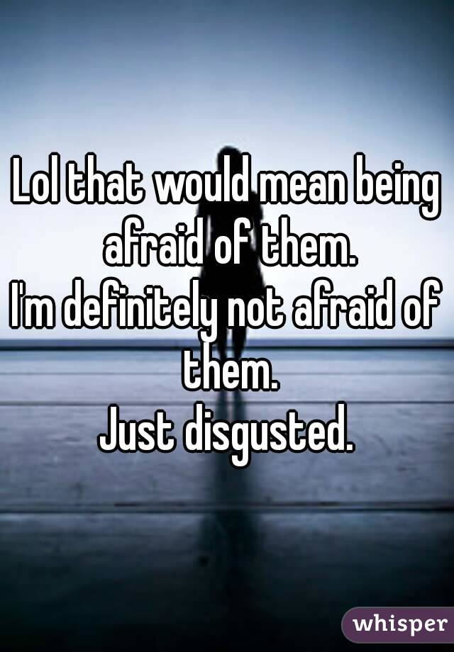 Lol that would mean being afraid of them.
I'm definitely not afraid of them.
Just disgusted.