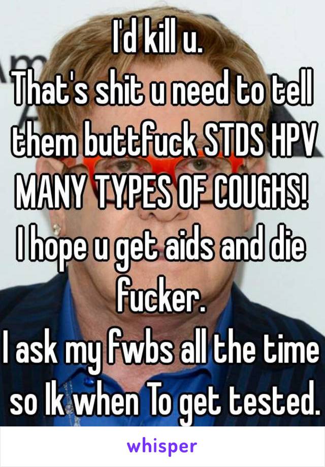 I'd kill u. 
That's shit u need to tell them buttfuck STDS HPV MANY TYPES OF COUGHS! 
I hope u get aids and die fucker. 
I ask my fwbs all the time so Ik when To get tested.