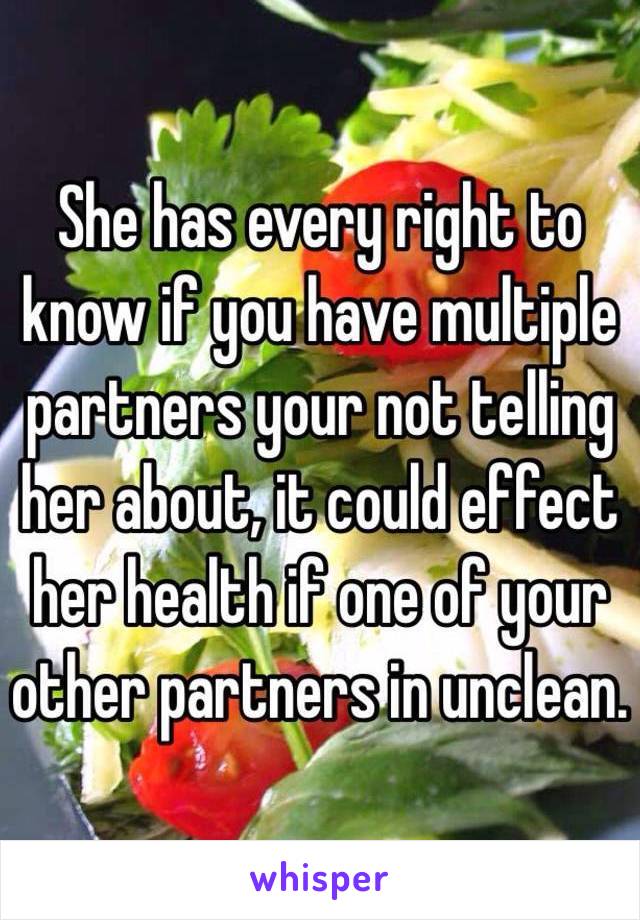 She has every right to know if you have multiple partners your not telling her about, it could effect her health if one of your other partners in unclean. 