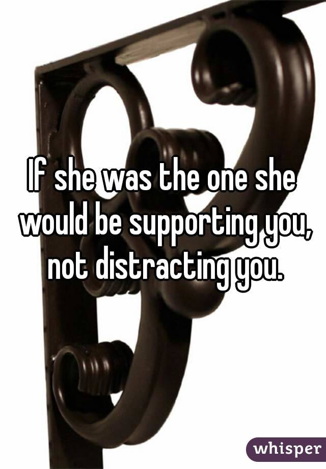 If she was the one she would be supporting you, not distracting you.