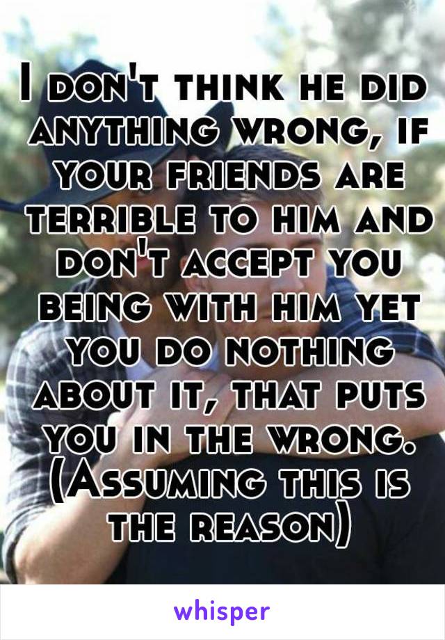 I don't think he did anything wrong, if your friends are terrible to him and don't accept you being with him yet you do nothing about it, that puts you in the wrong. (Assuming this is the reason)
