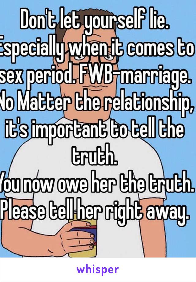 Don't let yourself lie. Especially when it comes to sex period. FWB-marriage.
No Matter the relationship, it's important to tell the truth. 
You now owe her the truth. Please tell her right away.
