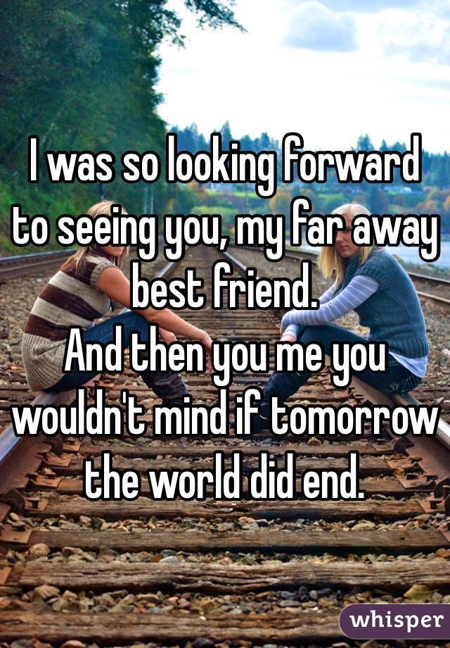 I was so looking forward to seeing you, my far away best friend. 
And then you me you wouldn't mind if tomorrow the world did end.