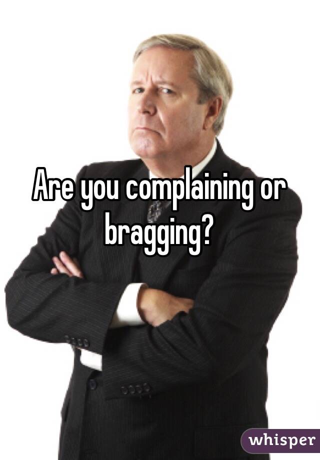 Are you complaining or bragging? 