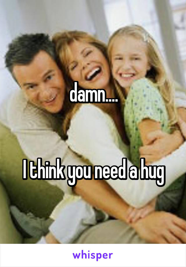damn....


I think you need a hug