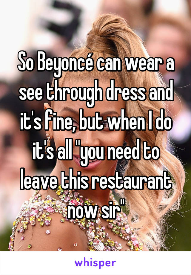 So Beyoncé can wear a see through dress and it's fine, but when I do it's all "you need to leave this restaurant now sir"