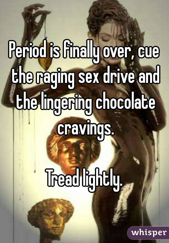 Period is finally over, cue the raging sex drive and the lingering chocolate cravings.

Tread lightly.