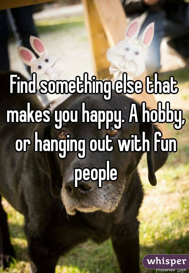 Find something else that makes you happy. A hobby, or hanging out with fun people
