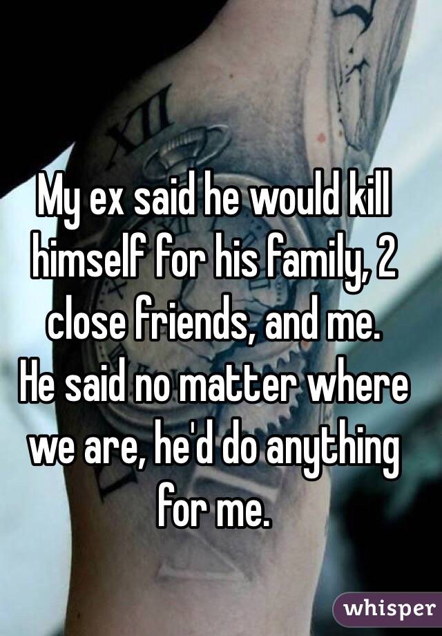 My ex said he would kill himself for his family, 2 close friends, and me.
He said no matter where we are, he'd do anything for me. 