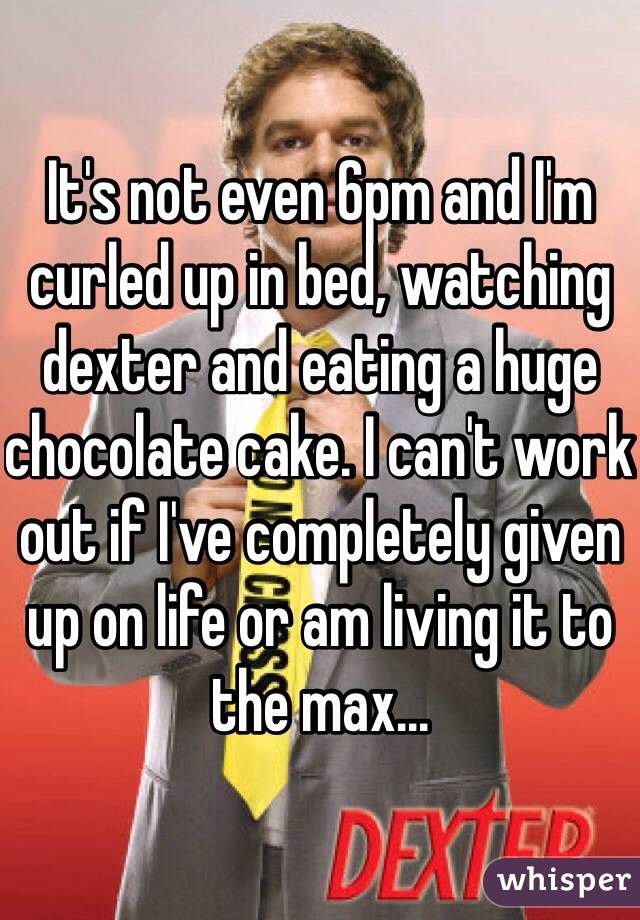 It's not even 6pm and I'm curled up in bed, watching dexter and eating a huge chocolate cake. I can't work out if I've completely given up on life or am living it to the max...