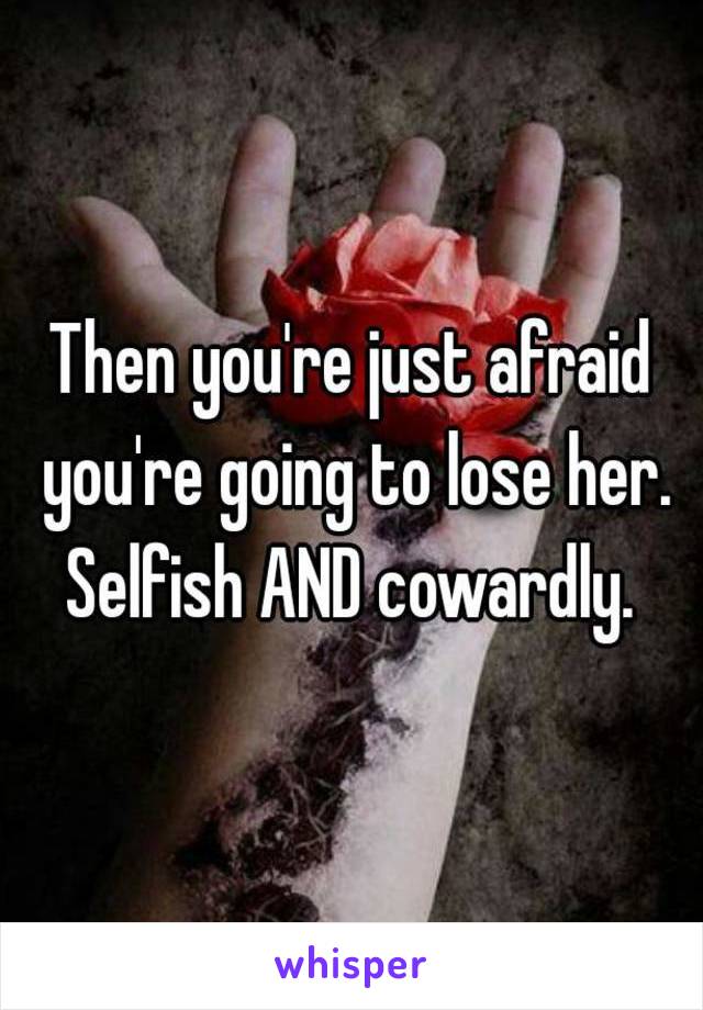 Then you're just afraid you're going to lose her. Selfish AND cowardly. 



