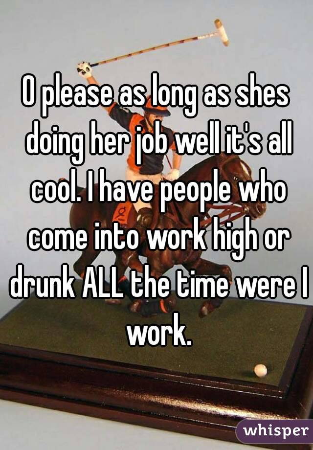 O please as long as shes doing her job well it's all cool. I have people who come into work high or drunk ALL the time were I work.