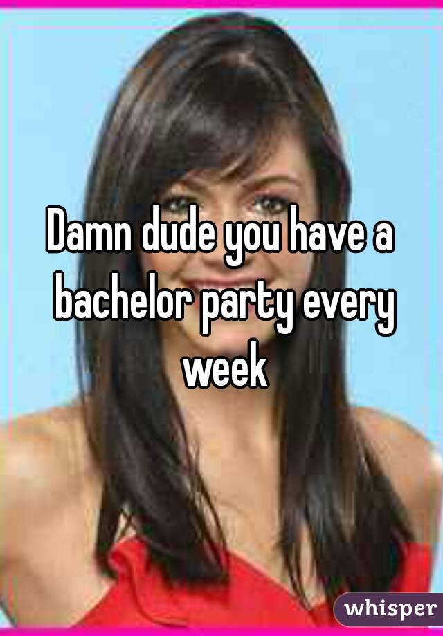 Damn dude you have a bachelor party every week