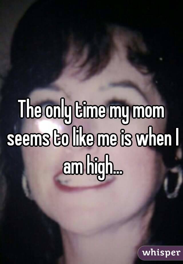 The only time my mom seems to like me is when I am high...