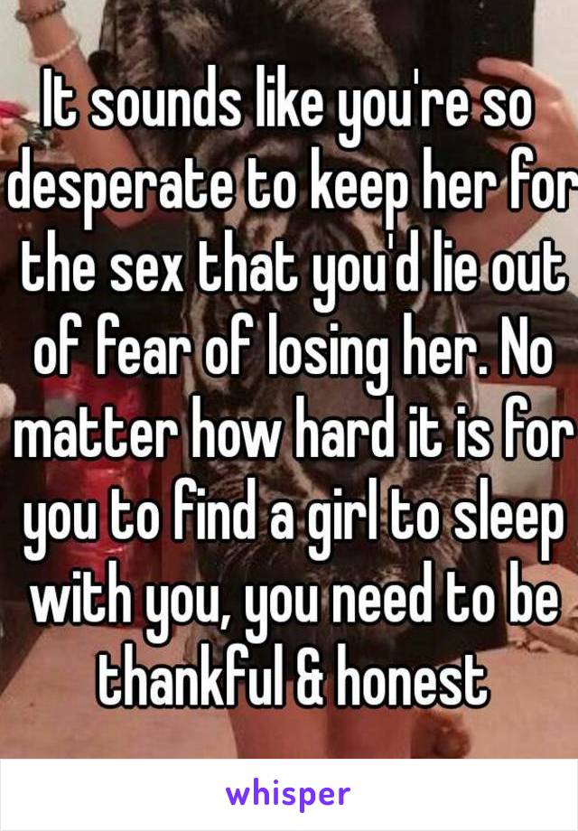 It sounds like you're so desperate to keep her for the sex that you'd lie out of fear of losing her. No matter how hard it is for you to find a girl to sleep with you, you need to be thankful & honest