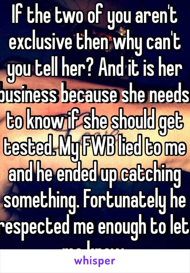 If the two of you aren't exclusive then why can't you tell her? And it is her business because she needs to know if she should get tested. My FWB lied to me and he ended up catching something. Fortunately he respected me enough to let me know.  