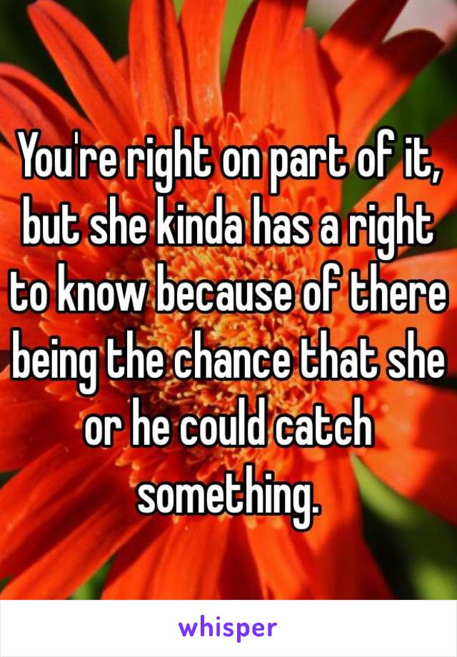 You're right on part of it, but she kinda has a right to know because of there being the chance that she or he could catch something. 