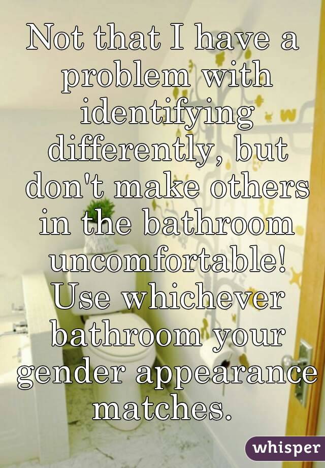 Not that I have a problem with identifying differently, but don't make others in the bathroom uncomfortable! Use whichever bathroom your gender appearance matches. 