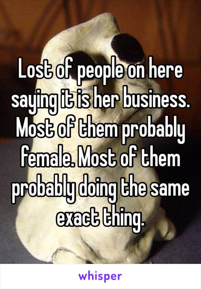 Lost of people on here saying it is her business. Most of them probably female. Most of them probably doing the same exact thing.