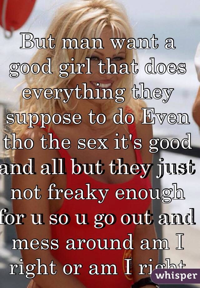 Male

But man want a good girl that does everything they suppose to do Even tho the sex it's good and all but they just not freaky enough for u so u go out and mess around am I right or am I right 

