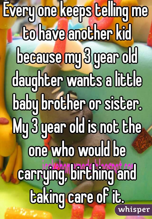 Every one keeps telling me to have another kid because my 3 year old daughter wants a little baby brother or sister. My 3 year old is not the one who would be carrying, birthing and taking care of it.