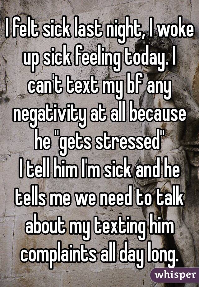 I felt sick last night, I woke up sick feeling today. I can't text my bf any negativity at all because he "gets stressed" 
I tell him I'm sick and he tells me we need to talk about my texting him complaints all day long. 