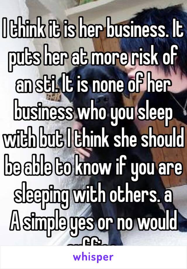 I think it is her business. It puts her at more risk of an sti. It is none of her business who you sleep with but I think she should be able to know if you are sleeping with others. a
A simple yes or no would suffice.