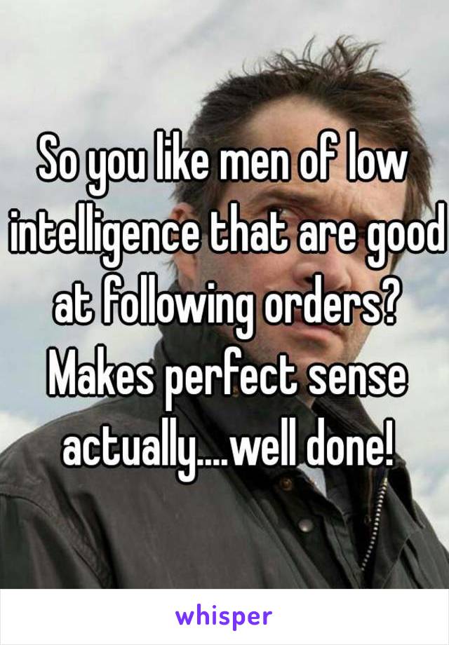 So you like men of low intelligence that are good at following orders? Makes perfect sense actually....well done!