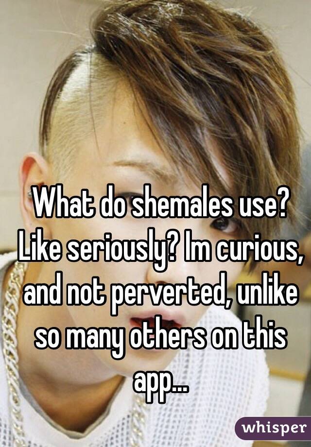 What do shemales use? Like seriously? Im curious, and not perverted, unlike so many others on this app...