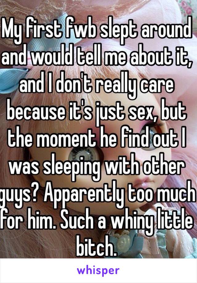 My first fwb slept around and would tell me about it, and I don't really care because it's just sex, but the moment he find out I was sleeping with other guys? Apparently too much for him. Such a whiny little bitch.