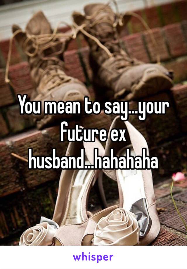 You mean to say...your future ex husband...hahahaha