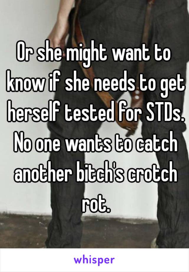 Or she might want to know if she needs to get herself tested for STDs. No one wants to catch another bitch's crotch rot.