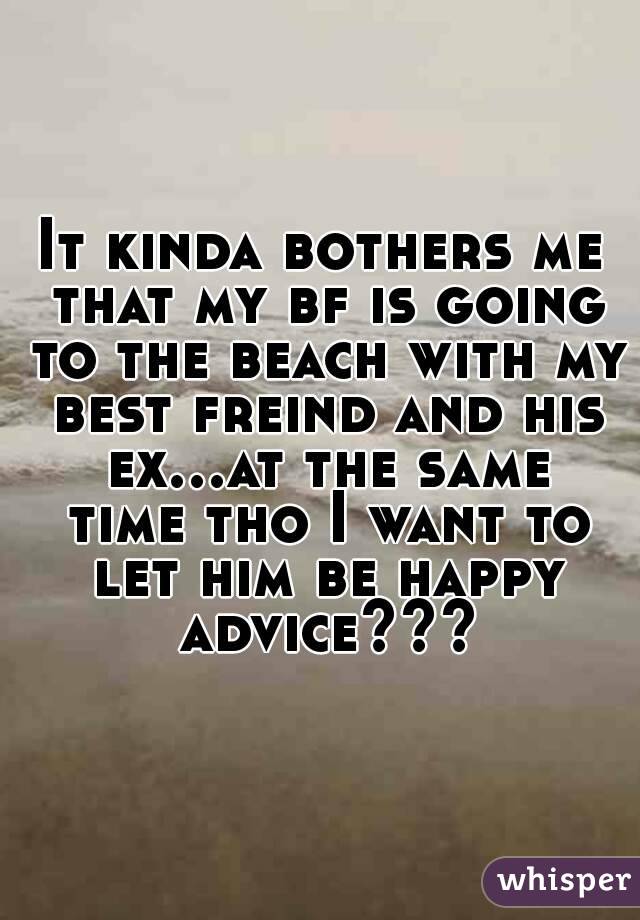 It kinda bothers me that my bf is going to the beach with my best freind and his ex...at the same time tho I want to let him be happy
 advice???