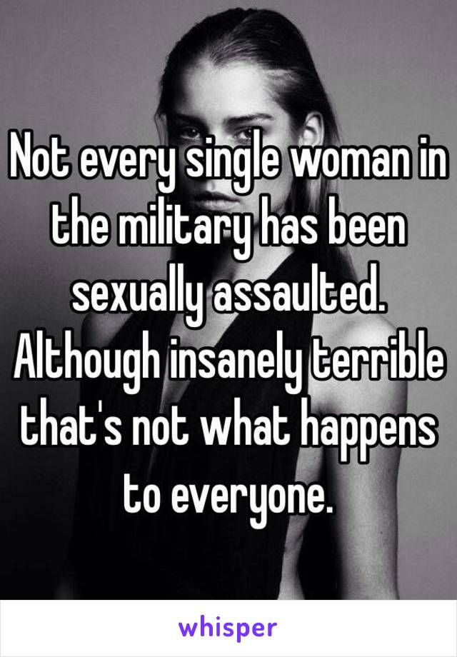 Not every single woman in the military has been sexually assaulted. Although insanely terrible that's not what happens to everyone.