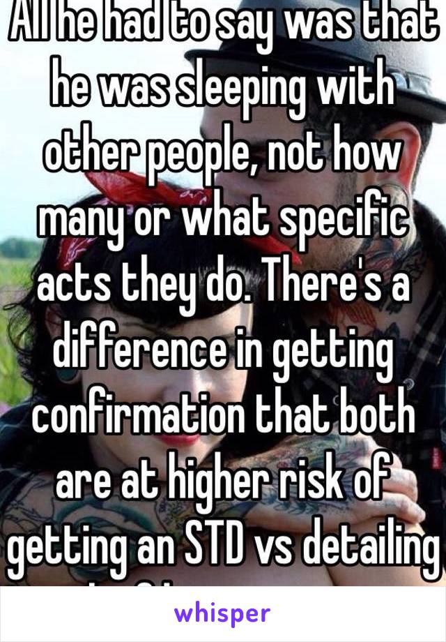 All he had to say was that he was sleeping with other people, not how many or what specific acts they do. There's a difference in getting confirmation that both are at higher risk of getting an STD vs detailing each of his encounters.