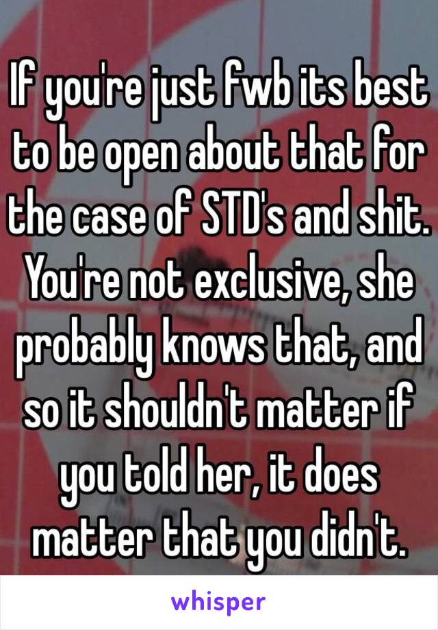 If you're just fwb its best to be open about that for the case of STD's and shit. You're not exclusive, she probably knows that, and so it shouldn't matter if you told her, it does matter that you didn't.