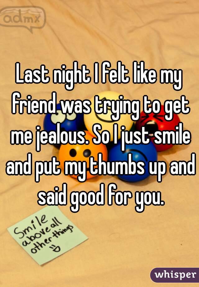 Last night I felt like my friend was trying to get me jealous. So I just smile and put my thumbs up and said good for you.