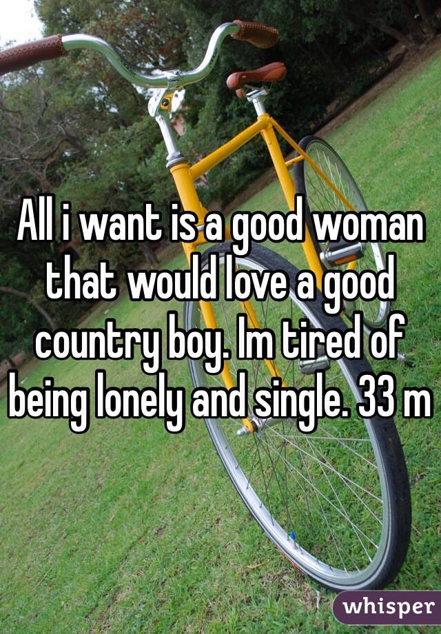 All i want is a good woman that would love a good country boy. Im tired of being lonely and single. 33 m
