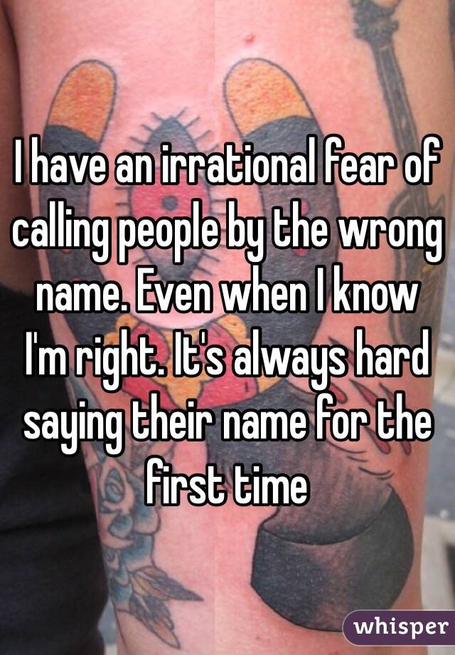 I have an irrational fear of calling people by the wrong name. Even when I know I'm right. It's always hard saying their name for the first time