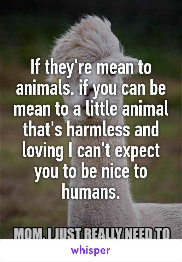 If they're mean to animals. if you can be mean to a little animal that's harmless and loving I can't expect you to be nice to humans.
