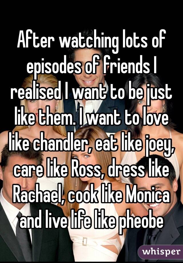 After watching lots of episodes of friends I realised I want to be just like them. I want to love like chandler, eat like joey, care like Ross, dress like Rachael, cook like Monica and live life like pheobe
