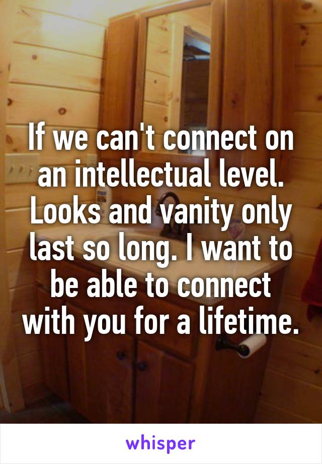 If we can't connect on an intellectual level. Looks and vanity only last so long. I want to be able to connect with you for a lifetime.