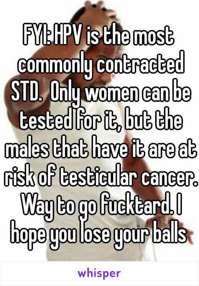 FYI: HPV is the most commonly contracted STD.  Only women can be tested for it, but the males that have it are at risk of testicular cancer. Way to go fucktard. I hope you lose your balls 