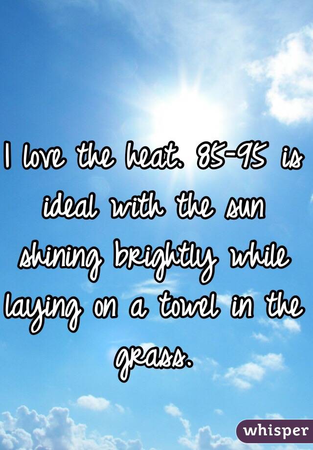 I love the heat. 85-95 is ideal with the sun shining brightly while laying on a towel in the grass. 
